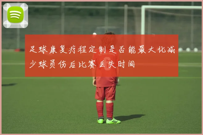 足球康复疗程定制是否能最大化减少球员伤后比赛丢失时间