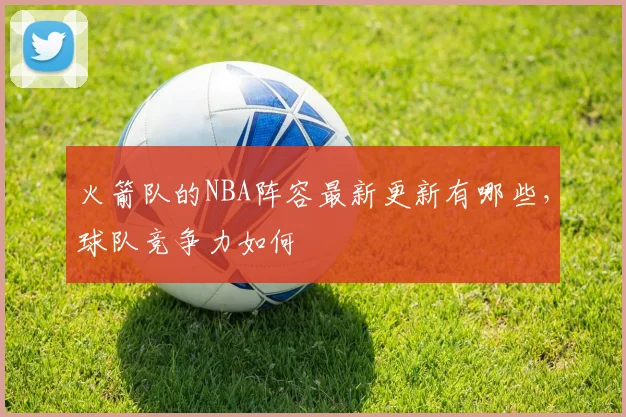 火箭队的NBA阵容最新更新有哪些,球队竞争力如何