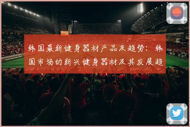 韩国最新健身器材产品及趋势：韩国市场的新兴健身器材及其发展趋势