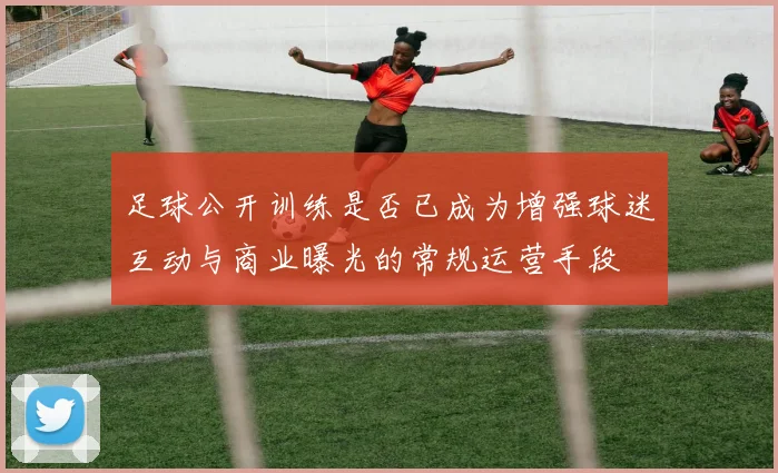 足球公开训练是否已成为增强球迷互动与商业曝光的常规运营手段